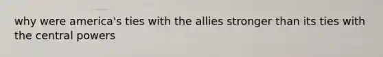 why were america's ties with the allies stronger than its ties with the central powers