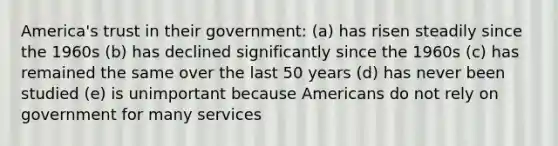 America's trust in their government: (a) has risen steadily since the 1960s (b) has declined significantly since the 1960s (c) has remained the same over the last 50 years (d) has never been studied (e) is unimportant because Americans do not rely on government for many services