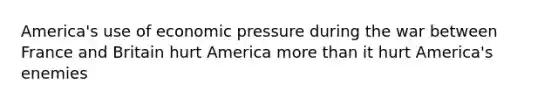 America's use of economic pressure during the war between France and Britain hurt America more than it hurt America's enemies