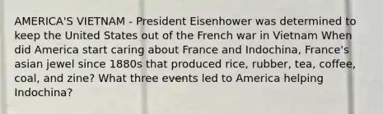 AMERICA'S VIETNAM - President Eisenhower was determined to keep the United States out of the French war in Vietnam When did America start caring about France and Indochina, France's asian jewel since 1880s that produced rice, rubber, tea, coffee, coal, and zine? What three events led to America helping Indochina?