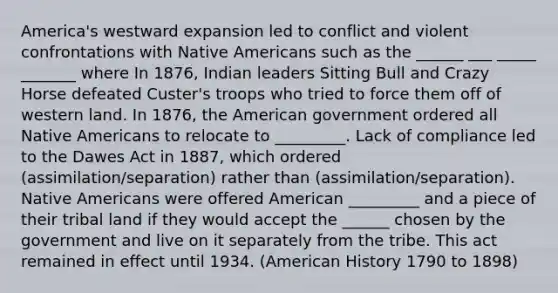 America's westward expansion led to conflict and violent confrontations with Native Americans such as the ______ ___ _____ _______ where In 1876, Indian leaders Sitting Bull and Crazy Horse defeated Custer's troops who tried to force them off of western land. In 1876, the American government ordered all Native Americans to relocate to _________. Lack of compliance led to the Dawes Act in 1887, which ordered (assimilation/separation) rather than (assimilation/separation). Native Americans were offered American _________ and a piece of their tribal land if they would accept the ______ chosen by the government and live on it separately from the tribe. This act remained in effect until 1934. (American History 1790 to 1898)