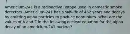 Americium-241 is a radioactive isotope used in domestic smoke detectors. Americium-241 has a half-life of 432 years and decays by emitting alpha particles to produce neptunium. What are the values of A and Z in the following nuclear equation for the alpha decay of an americium-241 nucleus?