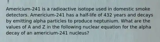 Americium-241 is a radioactive isotope used in domestic smoke detectors. Americium-241 has a half-life of 432 years and decays by emitting alpha particles to produce neptunium. What are the values of A and Z in the following nuclear equation for the alpha decay of an americium-241 nucleus?