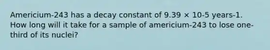 Americium-243 has a decay constant of 9.39 × 10-5 years-1. How long will it take for a sample of americium-243 to lose one-third of its nuclei?