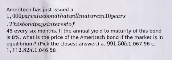 Ameritech has just issued a 1,000 par value bond that will mature in 10 years. This bond pays interest of45 every six months. If the annual yield to maturity of this bond is 8%, what is the price of the Ameritech bond if the market is in equilibrium? (Pick the closest answer.) a. 991.50 b.1,067.96 c. 1,112.82 d.1,046.58