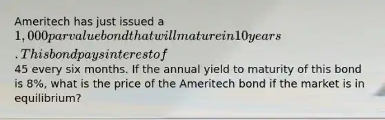 Ameritech has just issued a 1,000 par value bond that will mature in 10 years. This bond pays interest of45 every six months. If the annual yield to maturity of this bond is 8%, what is the price of the Ameritech bond if the market is in equilibrium?