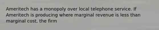 Ameritech has a monopoly over local telephone service. If Ameritech is producing where marginal revenue is less than marginal cost, the firm