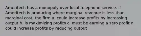 Ameritech has a monopoly over local telephone service. If Ameritech is producing where marginal revenue is less than marginal cost, the firm a. could increase profits by increasing output b. is maximizing profits c. must be earning a zero profit d. could increase profits by reducing output