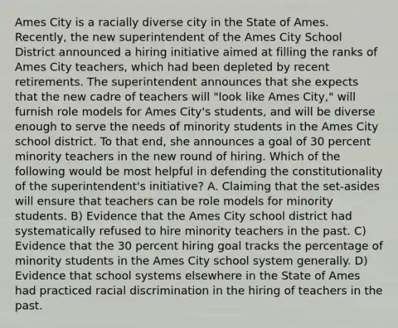 Ames City is a racially diverse city in the State of Ames. Recently, the new superintendent of the Ames City School District announced a hiring initiative aimed at filling the ranks of Ames City teachers, which had been depleted by recent retirements. The superintendent announces that she expects that the new cadre of teachers will "look like Ames City," will furnish role models for Ames City's students, and will be diverse enough to serve the needs of minority students in the Ames City school district. To that end, she announces a goal of 30 percent minority teachers in the new round of hiring. Which of the following would be most helpful in defending the constitutionality of the superintendent's initiative? A. Claiming that the set-asides will ensure that teachers can be role models for minority students. B) Evidence that the Ames City school district had systematically refused to hire minority teachers in the past. C) Evidence that the 30 percent hiring goal tracks the percentage of minority students in the Ames City school system generally. D) Evidence that school systems elsewhere in the State of Ames had practiced racial discrimination in the hiring of teachers in the past.