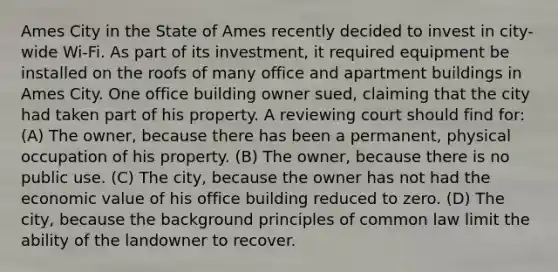 Ames City in the State of Ames recently decided to invest in city-wide Wi-Fi. As part of its investment, it required equipment be installed on the roofs of many office and apartment buildings in Ames City. One office building owner sued, claiming that the city had taken part of his property. A reviewing court should find for: (A) The owner, because there has been a permanent, physical occupation of his property. (B) The owner, because there is no public use. (C) The city, because the owner has not had the economic value of his office building reduced to zero. (D) The city, because the background principles of common law limit the ability of the landowner to recover.