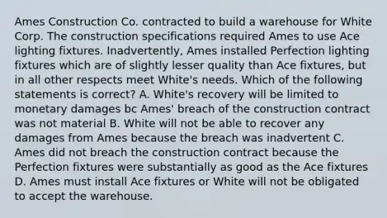 Ames Construction Co. contracted to build a warehouse for White Corp. The construction specifications required Ames to use Ace lighting fixtures. Inadvertently, Ames installed Perfection lighting fixtures which are of slightly lesser quality than Ace fixtures, but in all other respects meet White's needs. Which of the following statements is correct? A. White's recovery will be limited to monetary damages bc Ames' breach of the construction contract was not material B. White will not be able to recover any damages from Ames because the breach was inadvertent C. Ames did not breach the construction contract because the Perfection fixtures were substantially as good as the Ace fixtures D. Ames must install Ace fixtures or White will not be obligated to accept the warehouse.