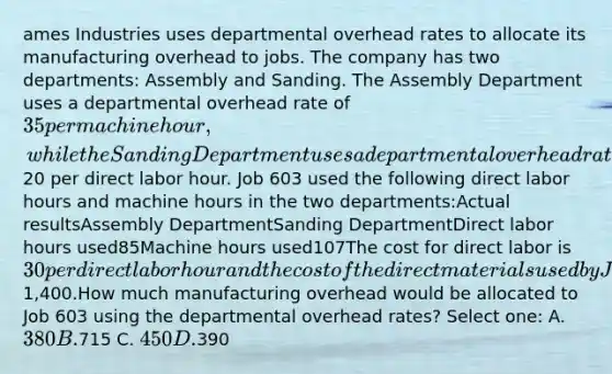 ames Industries uses departmental overhead rates to allocate its manufacturing overhead to jobs. The company has two departments: Assembly and Sanding. The Assembly Department uses a departmental overhead rate of 35 per machine hour, while the Sanding Department uses a departmental overhead rate of20 per direct labor hour. Job 603 used the following direct labor hours and machine hours in the two departments:Actual resultsAssembly DepartmentSanding DepartmentDirect labor hours used85Machine hours used107The cost for direct labor is 30 per direct labor hour and the cost of the direct materials used by Job 603 is1,400.How much manufacturing overhead would be allocated to Job 603 using the departmental overhead rates? Select one: A. 380 B.715 C. 450 D.390