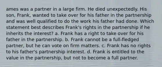 ames was a partner in a large firm. He died unexpectedly. His son, Frank, wanted to take over for his father in the partnership and was well qualified to do the work his father had done. Which statement best describes Frank's rights in the partnership if he inherits the interest? a. Frank has a right to take over for his father in the partnership. b. Frank cannot be a full-fledged partner, but he can vote on firm matters. c. Frank has no rights to his father's partnership interest. d. Frank is entitled to the value in the partnership, but not to become a full partner.