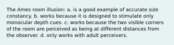 The Ames room illusion: a. is a good example of accurate size constancy. b. works because it is designed to stimulate only monocular depth cues. c. works because the two visible corners of the room are perceived as being at different distances from the observer. d. only works with adult perceivers.