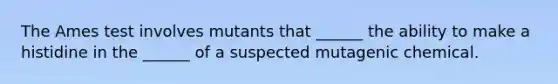 The Ames test involves mutants that ______ the ability to make a histidine in the ______ of a suspected mutagenic chemical.