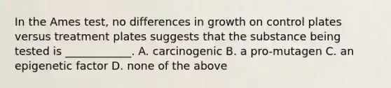 In the Ames test, no differences in growth on control plates versus treatment plates suggests that the substance being tested is ____________. A. carcinogenic B. a pro-mutagen C. an epigenetic factor D. none of the above