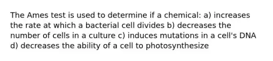 The Ames test is used to determine if a chemical: a) increases the rate at which a bacterial cell divides b) decreases the number of cells in a culture c) induces mutations in a cell's DNA d) decreases the ability of a cell to photosynthesize