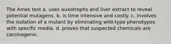 The Ames test a. uses auxotrophs and liver extract to reveal potential mutagens. b. is time intensive and costly. c. involves the isolation of a mutant by eliminating wild-type phenotypes with specific media. d. proves that suspected chemicals are carcinogenic.