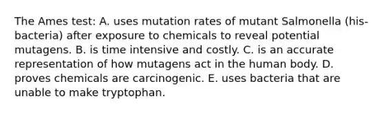 The Ames test: A. uses mutation rates of mutant Salmonella (his- bacteria) after exposure to chemicals to reveal potential mutagens. B. is time intensive and costly. C. is an accurate representation of how mutagens act in the human body. D. proves chemicals are carcinogenic. E. uses bacteria that are unable to make tryptophan.