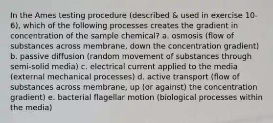 In the Ames testing procedure (described & used in exercise 10-6), which of the following processes creates the gradient in concentration of the sample chemical? a. osmosis (flow of substances across membrane, down the concentration gradient) b. passive diffusion (random movement of substances through semi-solid media) c. electrical current applied to the media (external mechanical processes) d. active transport (flow of substances across membrane, up (or against) the concentration gradient) e. bacterial flagellar motion (biological processes within the media)