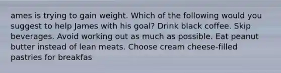 ames is trying to gain weight. Which of the following would you suggest to help James with his goal? ​Drink black coffee. ​Skip beverages. ​Avoid working out as much as possible. ​Eat peanut butter instead of lean meats. ​Choose cream cheese-filled pastries for breakfas