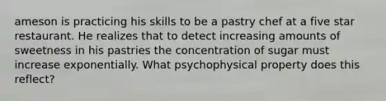 ameson is practicing his skills to be a pastry chef at a five star restaurant. He realizes that to detect increasing amounts of sweetness in his pastries the concentration of sugar must increase exponentially. What psychophysical property does this reflect?