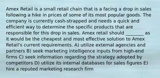 Amex Retail is a small retail chain that is a facing a drop in sales following a hike in prices of some of its most popular goods. The company is currently cash-strapped and needs a quick and efficient way to determine the specific products that are responsible for this drop in sales. Amex retail should ________ as it would be the cheapest and most effective solution to Amex Retail's current requirements. A) utilize external agencies and partners B) seek marketing intelligence inputs from high-end firms C) seek information regarding the strategy adopted by competitors D) utilize its internal databases for sales figures E) hire a reputed marketing research firm