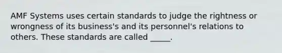 AMF Systems uses certain standards to judge the rightness or wrongness of its business's and its personnel's relations to others. These standards are called _____.