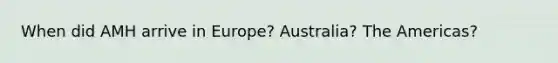 When did AMH arrive in Europe? Australia? The Americas?