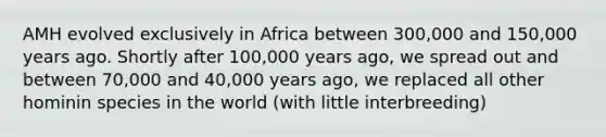 AMH evolved exclusively in Africa between 300,000 and 150,000 years ago. Shortly after 100,000 years ago, we spread out and between 70,000 and 40,000 years ago, we replaced all other hominin species in the world (with little interbreeding)