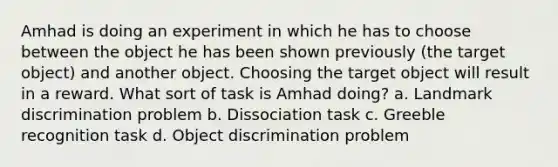 Amhad is doing an experiment in which he has to choose between the object he has been shown previously (the target object) and another object. Choosing the target object will result in a reward. What sort of task is Amhad doing? a. Landmark discrimination problem b. Dissociation task c. Greeble recognition task d. Object discrimination problem