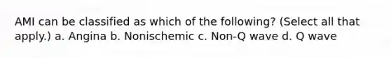 AMI can be classified as which of the following? (Select all that apply.) a. Angina b. Nonischemic c. Non-Q wave d. Q wave