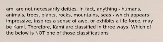 ami are not necessarily deities. In fact, anything - humans, animals, trees, plants, rocks, mountains, seas - which appears impressive, inspires a sense of awe, or exhibits a life force, may be Kami. Therefore, Kami are classified in three ways. Which of the below is NOT one of those classifications