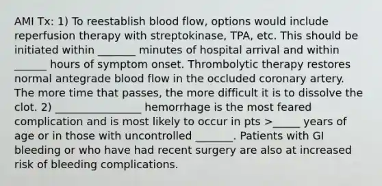 AMI Tx: 1) To reestablish blood flow, options would include reperfusion therapy with streptokinase, TPA, etc. This should be initiated within _______ minutes of hospital arrival and within ______ hours of symptom onset. Thrombolytic therapy restores normal antegrade blood flow in the occluded coronary artery. The more time that passes, the more difficult it is to dissolve the clot. 2) ________________ hemorrhage is the most feared complication and is most likely to occur in pts >_____ years of age or in those with uncontrolled _______. Patients with GI bleeding or who have had recent surgery are also at increased risk of bleeding complications.