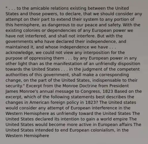 " . . . to the amicable relations existing between the United States and those powers, to declare, that we should consider any attempt on their part to extend their system to any portion of this hemisphere, as dangerous to our peace and safety. With the existing colonies or dependencies of any European power we have not interfered, and shall not interfere. But with the governments who have declared their independence, and maintained it, and whose independence we have . . . acknowledge, we could not view any interposition for the purpose of oppressing them . . . by any European power in any other light than as the manifestation of an unfriendly disposition towards the United States . . . in the judgment of the competent authorities of this government, shall make a corresponding change, on the part of the United States, indispensable to their security." Excerpt from the Monroe Doctrine from President James Monroe's annual message to Congress, 1823 Based on the excerpt, which of the following statements best describes the changes in American foreign policy in 1823? The United states would consider any attempt of European interference in the Western Hemisphere as unfriendly toward the United States The United States declared its intention to gain a world empire The United States would become more active in European affairs The United States intended to end European colonialism, in the Western Hemisphere