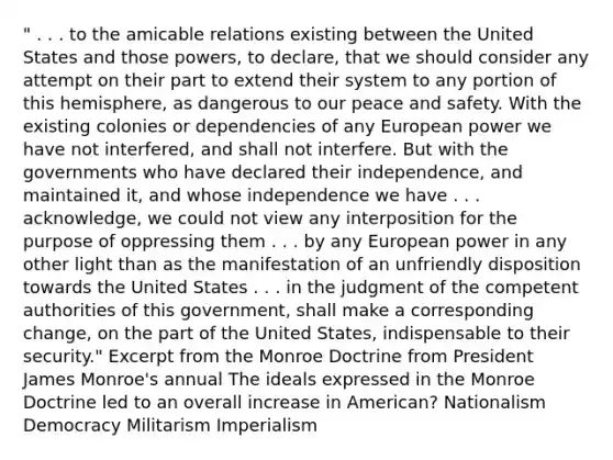 " . . . to the amicable relations existing between the United States and those powers, to declare, that we should consider any attempt on their part to extend their system to any portion of this hemisphere, as dangerous to our peace and safety. With the existing colonies or dependencies of any European power we have not interfered, and shall not interfere. But with the governments who have declared their independence, and maintained it, and whose independence we have . . . acknowledge, we could not view any interposition for the purpose of oppressing them . . . by any European power in any other light than as the manifestation of an unfriendly disposition towards the United States . . . in the judgment of the competent authorities of this government, shall make a corresponding change, on the part of the United States, indispensable to their security." Excerpt from the Monroe Doctrine from President James Monroe's annual The ideals expressed in the Monroe Doctrine led to an overall increase in American? Nationalism Democracy Militarism Imperialism