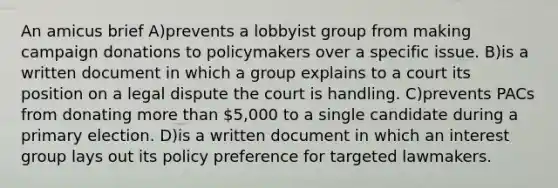 An amicus brief A)prevents a lobbyist group from making campaign donations to policymakers over a specific issue. B)is a written document in which a group explains to a court its position on a legal dispute the court is handling. C)prevents PACs from donating more than 5,000 to a single candidate during a primary election. D)is a written document in which an interest group lays out its policy preference for targeted lawmakers.