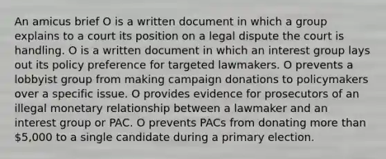 An amicus brief O is a written document in which a group explains to a court its position on a legal dispute the court is handling. O is a written document in which an interest group lays out its policy preference for targeted lawmakers. O prevents a lobbyist group from making campaign donations to policymakers over a specific issue. O provides evidence for prosecutors of an illegal monetary relationship between a lawmaker and an interest group or PAC. O prevents PACs from donating more than 5,000 to a single candidate during a primary election.