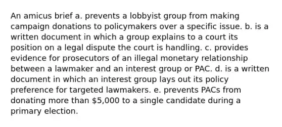 An amicus brief a. prevents a lobbyist group from making campaign donations to policymakers over a specific issue. b. is a written document in which a group explains to a court its position on a legal dispute the court is handling. c. provides evidence for prosecutors of an illegal monetary relationship between a lawmaker and an interest group or PAC. d. is a written document in which an interest group lays out its policy preference for targeted lawmakers. e. prevents PACs from donating more than 5,000 to a single candidate during a primary election.