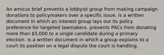 An amicus brief prevents a lobbyist group from making campaign donations to policymakers over a specific issue. is a written document in which an interest group lays out its policy preference for targeted lawmakers. prevents PACs from donating more than 5,000 to a single candidate during a primary election. is a written document in which a group explains to a court its position on a legal dispute the court is handling.