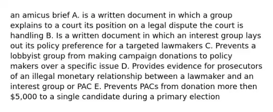 an amicus brief A. is a written document in which a group explains to a court its position on a legal dispute the court is handling B. Is a written document in which an interest group lays out its policy preference for a targeted lawmakers C. Prevents a lobbyist group from making campaign donations to policy makers over a specific issue D. Provides evidence for prosecutors of an illegal monetary relationship between a lawmaker and an interest group or PAC E. Prevents PACs from donation more then 5,000 to a single candidate during a primary election