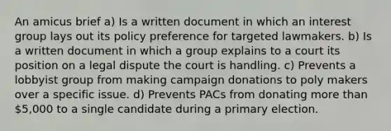 An amicus brief a) Is a written document in which an interest group lays out its policy preference for targeted lawmakers. b) Is a written document in which a group explains to a court its position on a legal dispute the court is handling. c) Prevents a lobbyist group from making campaign donations to poly makers over a specific issue. d) Prevents PACs from donating more than 5,000 to a single candidate during a primary election.