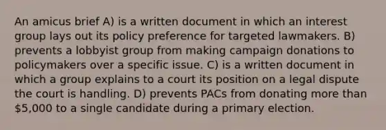 An amicus brief A) is a written document in which an interest group lays out its policy preference for targeted lawmakers. B) prevents a lobbyist group from making campaign donations to policymakers over a specific issue. C) is a written document in which a group explains to a court its position on a legal dispute the court is handling. D) prevents PACs from donating more than 5,000 to a single candidate during a primary election.