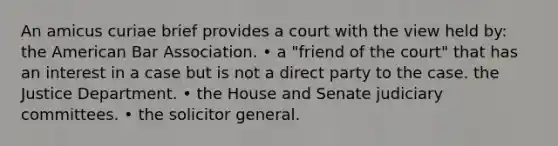 An amicus curiae brief provides a court with the view held by: the American Bar Association. • a "friend of the court" that has an interest in a case but is not a direct party to the case. the Justice Department. • the House and Senate judiciary committees. • the solicitor general.