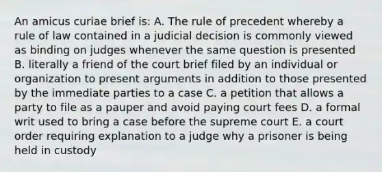 An amicus curiae brief is: A. The rule of precedent whereby a rule of law contained in a judicial decision is commonly viewed as binding on judges whenever the same question is presented B. literally a friend of the court brief filed by an individual or organization to present arguments in addition to those presented by the immediate parties to a case C. a petition that allows a party to file as a pauper and avoid paying court fees D. a formal writ used to bring a case before the supreme court E. a court order requiring explanation to a judge why a prisoner is being held in custody