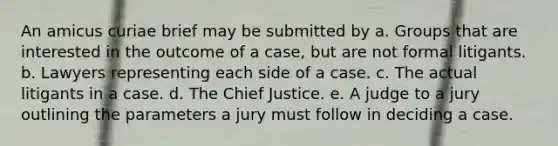 An amicus curiae brief may be submitted by a. Groups that are interested in the outcome of a case, but are not formal litigants. b. Lawyers representing each side of a case. c. The actual litigants in a case. d. The Chief Justice. e. A judge to a jury outlining the parameters a jury must follow in deciding a case.