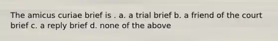 The amicus curiae brief is . a. a trial brief b. a friend of the court brief c. a reply brief d. none of the above