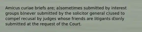 Amicus curiae briefs are; a)sometimes submitted by <a href='https://www.questionai.com/knowledge/kiXYXLKJmH-interest-groups' class='anchor-knowledge'>interest groups</a> b)never submitted by the solicitor general c)used to compel recusal by judges whose friends are litigants d)only submitted at the request of the Court.