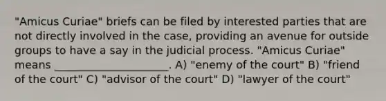 "Amicus Curiae" briefs can be filed by interested parties that are not directly involved in the case, providing an avenue for outside groups to have a say in the judicial process. "Amicus Curiae" means _____________________. A) "enemy of the court" B) "friend of the court" C) "advisor of the court" D) "lawyer of the court"