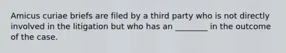 Amicus curiae briefs are filed by a third party who is not directly involved in the litigation but who has an ________ in the outcome of the case.